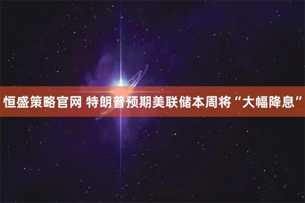 恒盛策略官网 特朗普预期美联储本周将“大幅降息”