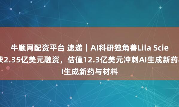 牛顺网配资平台 速递｜AI科研独角兽Lila Sciences获2.35亿美元融资，估值12.3亿美元冲刺AI生成新药与材料