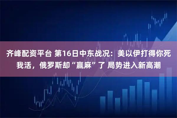 齐峰配资平台 第16日中东战况：美以伊打得你死我活，俄罗斯却“赢麻”了 局势进入新高潮