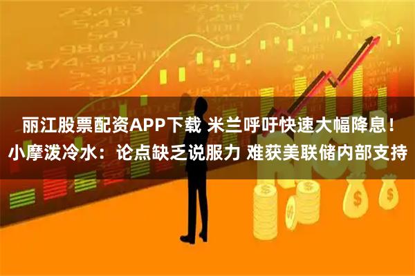 丽江股票配资APP下载 米兰呼吁快速大幅降息！小摩泼冷水：论点缺乏说服力 难获美联储内部支持