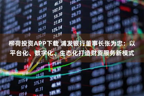 柳荷投资APP下载 浦发银行董事长张为忠：以平台化、数字化、生态化打造财资服务新模式