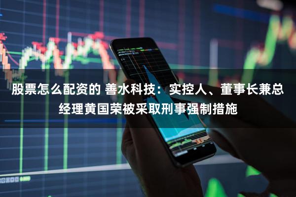 股票怎么配资的 善水科技：实控人、董事长兼总经理黄国荣被采取刑事强制措施