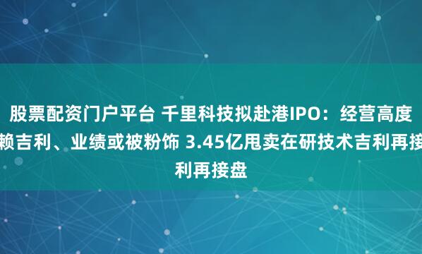 股票配资门户平台 千里科技拟赴港IPO：经营高度依赖吉利、业绩或被粉饰 3.45亿甩卖在研技术吉利再接盘