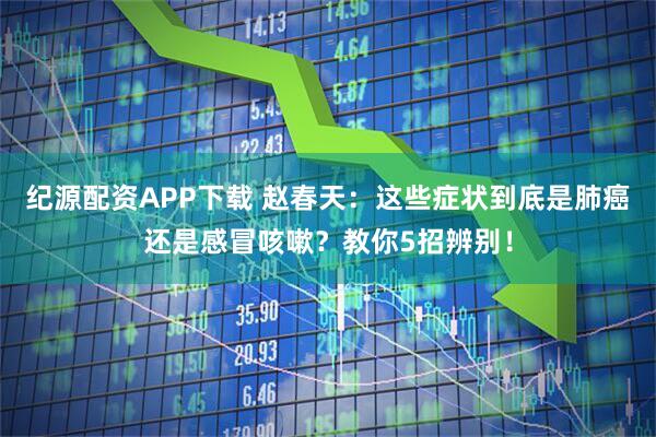 纪源配资APP下载 赵春天：这些症状到底是肺癌还是感冒咳嗽？教你5招辨别！