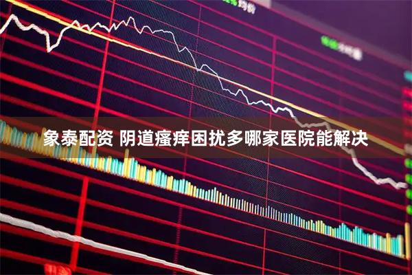 象泰配资 阴道瘙痒困扰多哪家医院能解决