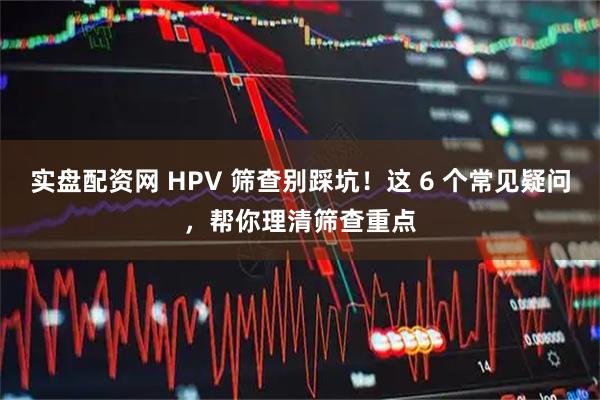 实盘配资网 HPV 筛查别踩坑！这 6 个常见疑问，帮你理清筛查重点