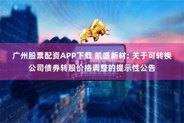广州股票配资APP下载 凯盛新材: 关于可转换公司债券转股价格调整的提示性公告