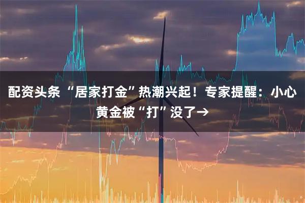配资头条 “居家打金”热潮兴起！专家提醒：小心黄金被“打”没了→
