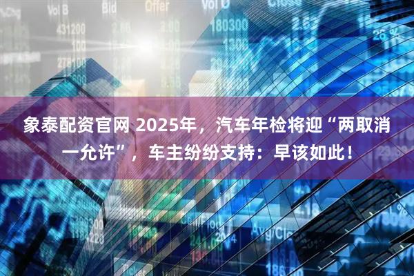 象泰配资官网 2025年，汽车年检将迎“两取消一允许”，车主纷纷支持：早该如此！