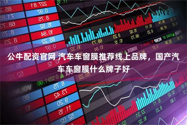 公牛配资官网 汽车车窗膜推荐线上品牌，国产汽车车窗膜什么牌子好