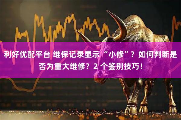 利好优配平台 维保记录显示 “小修”？如何判断是否为重大维修？2 个鉴别技巧！