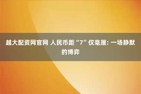越大配资网官网 人民币距“7”仅毫厘: 一场静默的博弈
