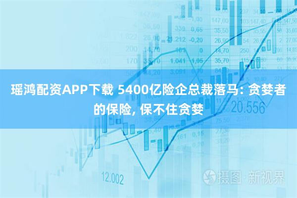 瑶鸿配资APP下载 5400亿险企总裁落马: 贪婪者的保险, 保不住贪婪