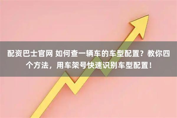 配资巴士官网 如何查一辆车的车型配置?教你四个方法,用车架号快速识别车型配置!