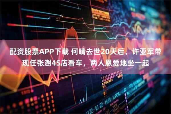 配资股票APP下载 何晴去世20天后，许亚军带现任张澍4S店看车，两人恩爱地坐一起