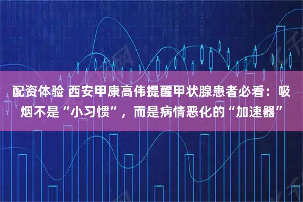配资体验 西安甲康高伟提醒甲状腺患者必看：吸烟不是“小习惯”，而是病情恶化的“加速器”