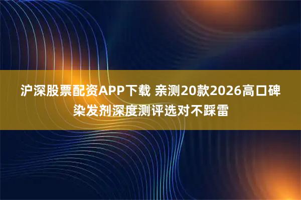 沪深股票配资APP下载 亲测20款2026高口碑染发剂深度测评选对不踩雷