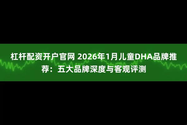 杠杆配资开户官网 2026年1月儿童DHA品牌推荐：五大品牌深度与客观评测