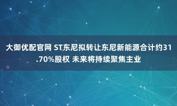 大御优配官网 ST东尼拟转让东尼新能源合计约31.70%股权 未来将持续聚焦主业