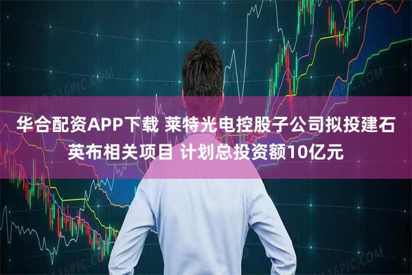 华合配资APP下载 莱特光电控股子公司拟投建石英布相关项目 计划总投资额10亿元
