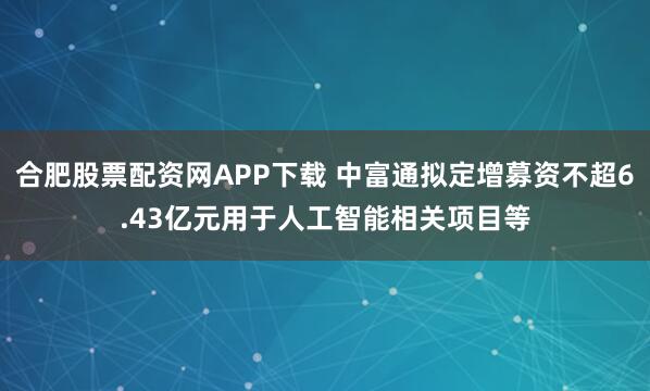 合肥股票配资网APP下载 中富通拟定增募资不超6.43亿元用于人工智能相关项目等
