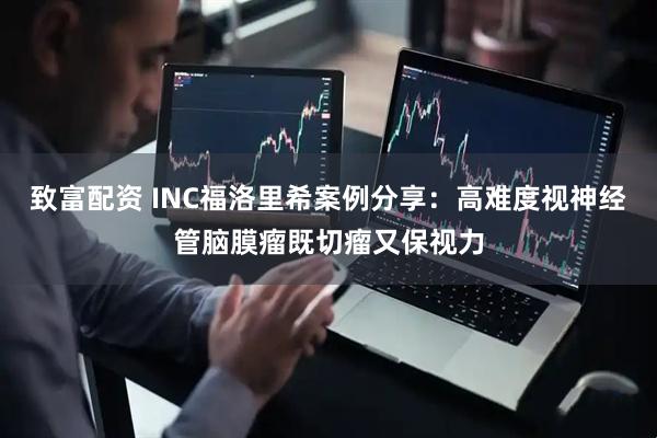 致富配资 INC福洛里希案例分享：高难度视神经管脑膜瘤既切瘤又保视力