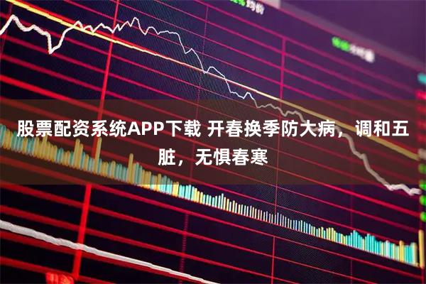 股票配资系统APP下载 开春换季防大病，调和五脏，无惧春寒