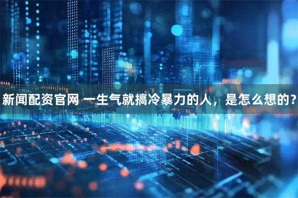 新闻配资官网 一生气就搞冷暴力的人，是怎么想的？