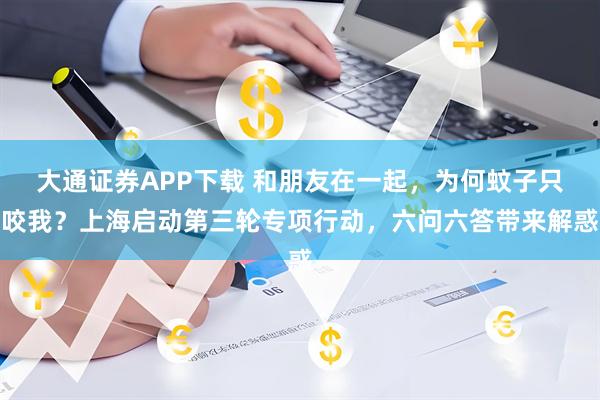 大通证券APP下载 和朋友在一起，为何蚊子只咬我？上海启动第三轮专项行动，六问六答带来解惑