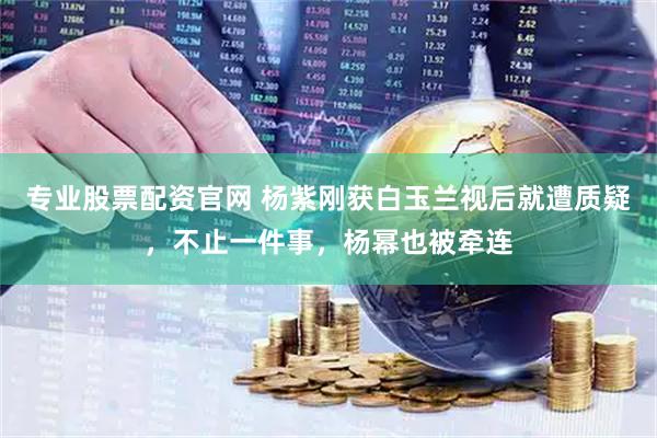 专业股票配资官网 杨紫刚获白玉兰视后就遭质疑，不止一件事，杨幂也被牵连