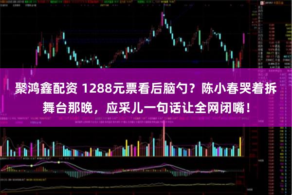 聚鸿鑫配资 1288元票看后脑勺？陈小春哭着拆舞台那晚，应采儿一句话让全网闭嘴！