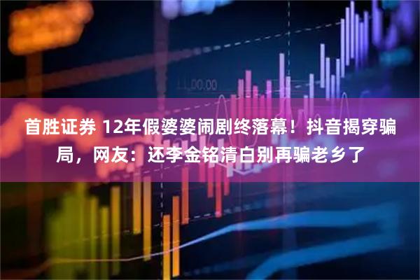 首胜证券 12年假婆婆闹剧终落幕！抖音揭穿骗局，网友：还李金铭清白别再骗老乡了