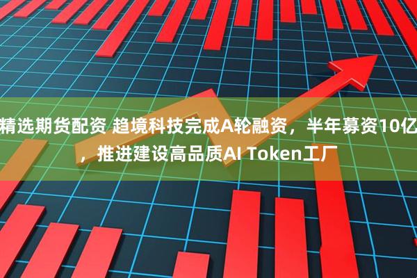 精选期货配资 趋境科技完成A轮融资，半年募资10亿，推进建设高品质AI Token工厂