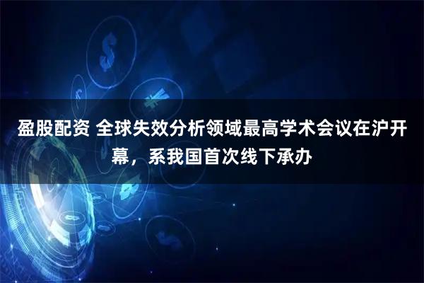 盈股配资 全球失效分析领域最高学术会议在沪开幕,系我国首次线下承办