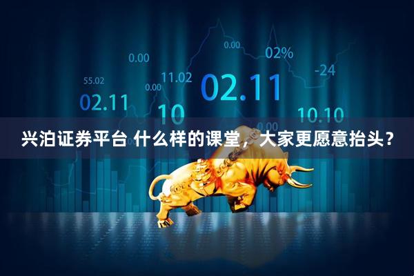 兴泊证券平台 什么样的课堂，大家更愿意抬头？
