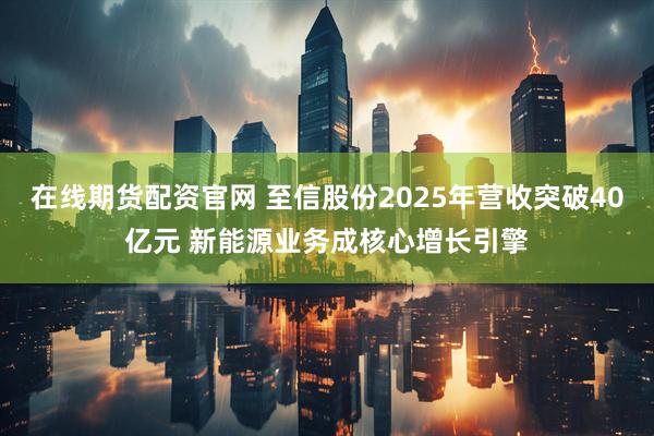 在线期货配资官网 至信股份2025年营收突破40亿元 新能源业务成核心增长引擎